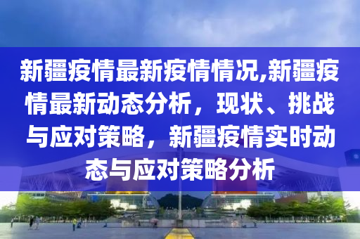 新疆最新疫情动态，深入解读新疆疫情现状与发展趋势（截至XX月XX日）